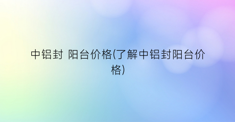 中铝封 阳台价格(了解中铝封阳台价格)